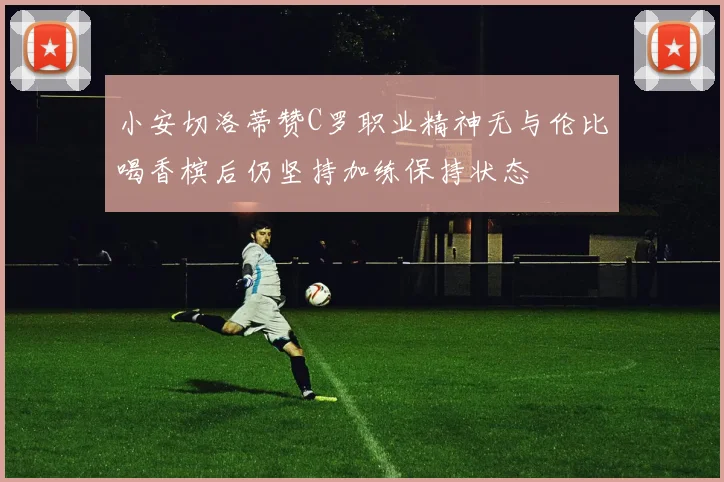 小安切洛蒂赞C罗职业精神无与伦比喝香槟后仍坚持加练保持状态