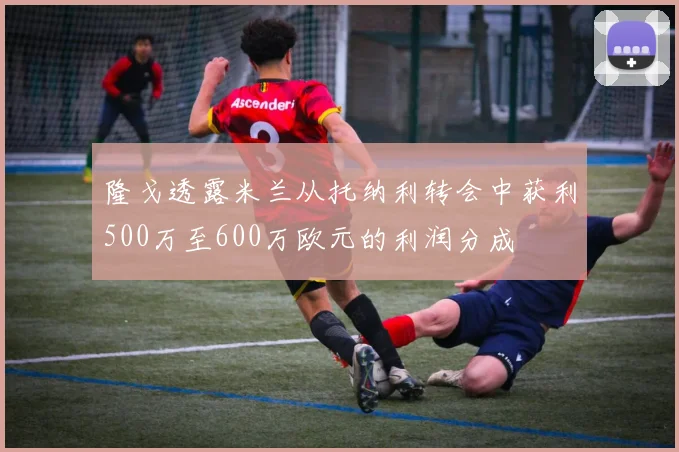 隆戈透露米兰从托纳利转会中获利500万至600万欧元的利润分成
