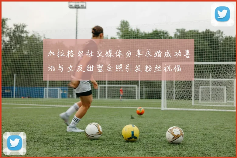 加拉格尔社交媒体分享求婚成功喜讯与女友甜蜜合照引发粉丝祝福
