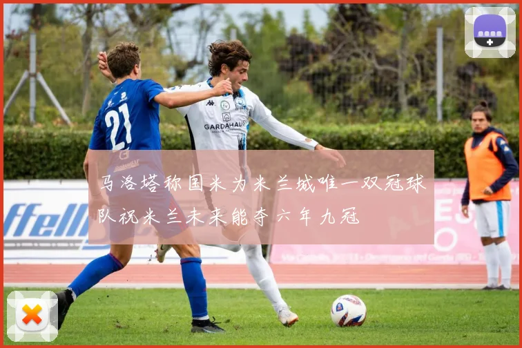 马洛塔称国米为米兰城唯一双冠球队祝米兰未来能夺六年九冠