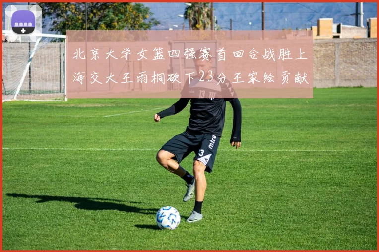 北京大学女篮四强赛首回合战胜上海交大王雨桐砍下23分王家绘贡献21分14篮板