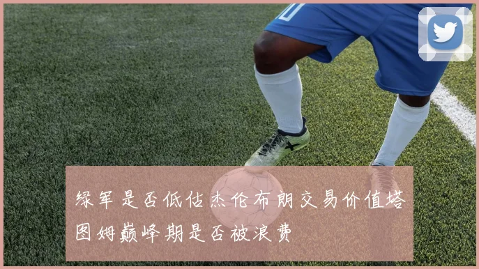 绿军是否低估杰伦布朗交易价值塔图姆巅峰期是否被浪费