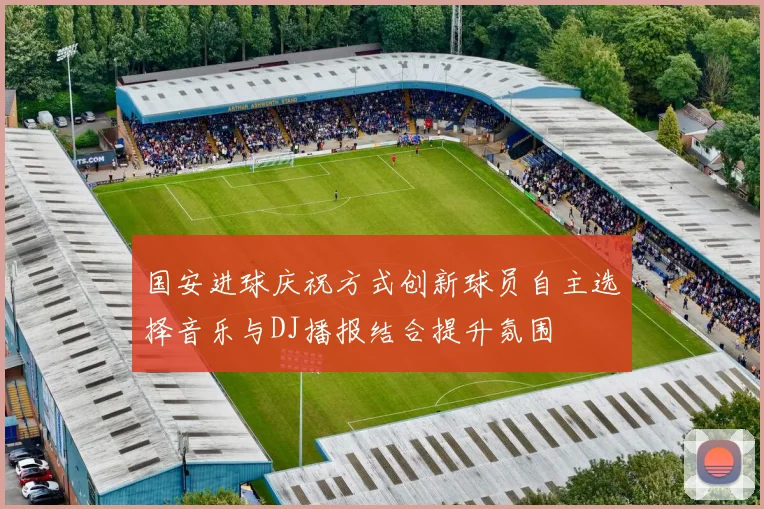 国安进球庆祝方式创新球员自主选择音乐与DJ播报结合提升氛围