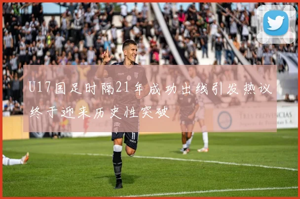U17国足时隔21年成功出线引发热议终于迎来历史性突破