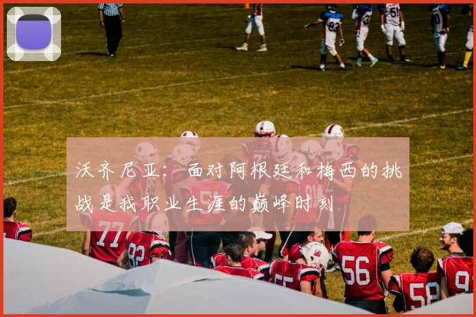 沃齐尼亚：面对阿根廷和梅西的挑战是我职业生涯的巅峰时刻
