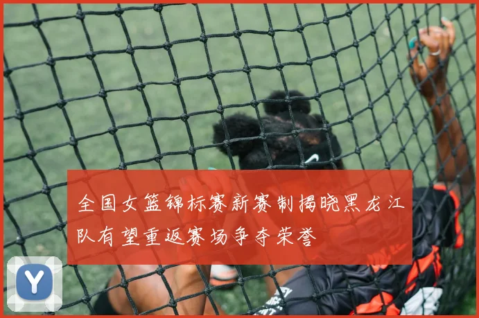 全国女篮锦标赛新赛制揭晓黑龙江队有望重返赛场争夺荣誉