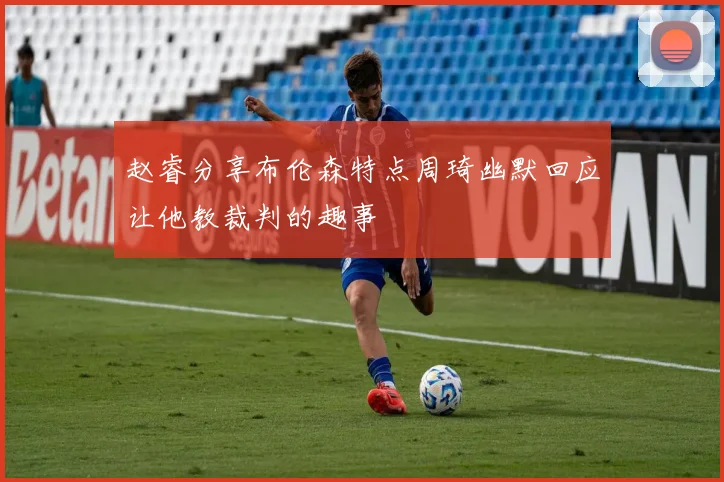 赵睿分享布伦森特点周琦幽默回应让他教裁判的趣事