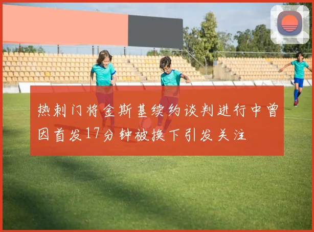 热刺门将金斯基续约谈判进行中曾因首发17分钟被换下引发关注