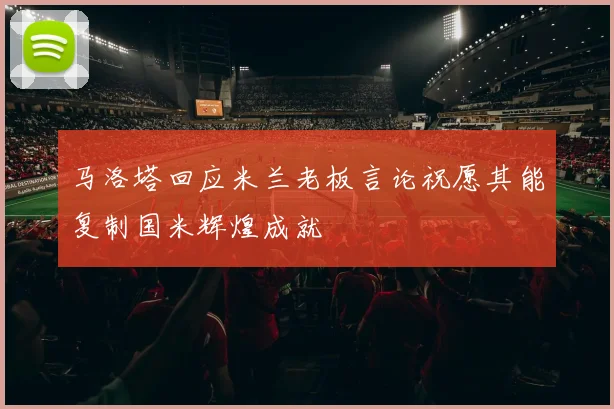 马洛塔回应米兰老板言论祝愿其能复制国米辉煌成就
