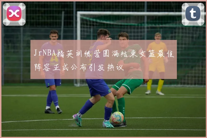 JrNBA精英训练营圆满结束女篮最佳阵容正式公布引发热议