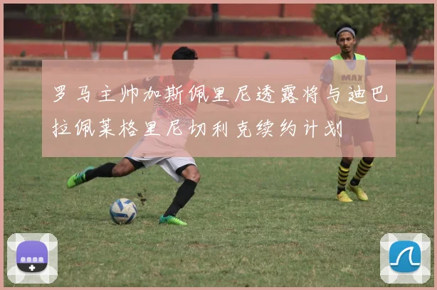 罗马主帅加斯佩里尼透露将与迪巴拉佩莱格里尼切利克续约计划
