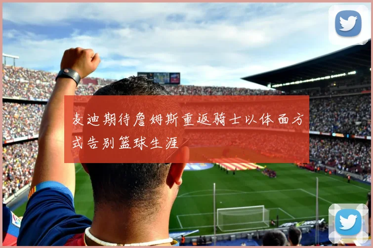 麦迪期待詹姆斯重返骑士以体面方式告别篮球生涯