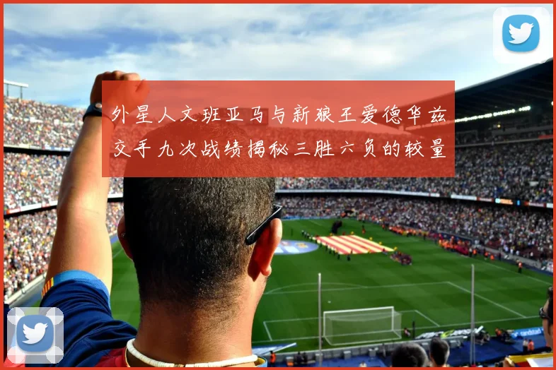 外星人文班亚马与新狼王爱德华兹交手九次战绩揭秘三胜六负的较量分析