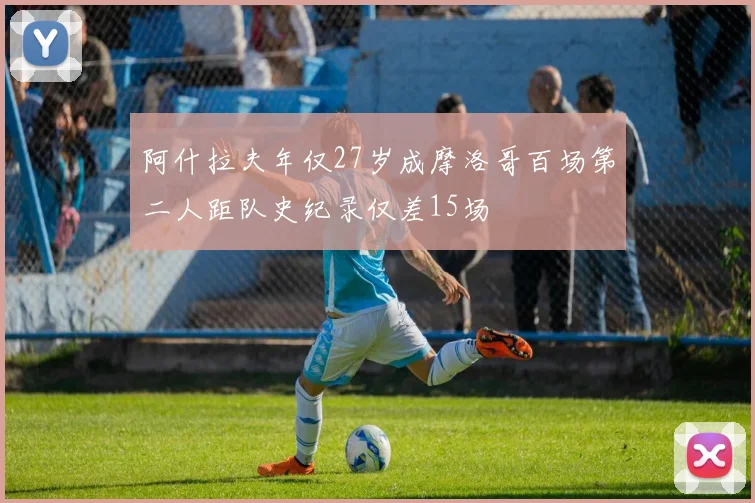 阿什拉夫年仅27岁成摩洛哥百场第二人距队史纪录仅差15场