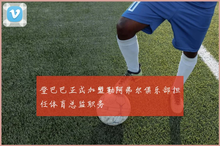 登巴巴正式加盟勒阿弗尔俱乐部担任体育总监职务
