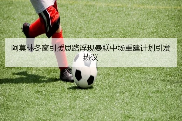 阿莫林冬窗引援思路浮现曼联中场重建计划引发热议